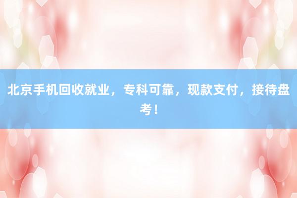北京手机回收就业，专科可靠，现款支付，接待盘考！